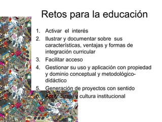Retos para la educación
1. Activar el interés
2. Ilustrar y documentar sobre sus
características, ventajas y formas de
integración curricular
3. Facilitar acceso
4. Gestionar su uso y aplicación con propiedad
y dominio conceptual y metodológico-
didáctico
5. Generación de proyectos con sentido
6. Aprendizaje y cultura institucional
 