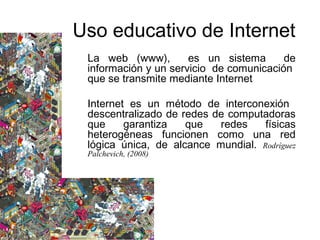 La web (www), es un sistema de
información y un servicio de comunicación
que se transmite mediante Internet
Internet es un método de interconexión
descentralizado de redes de computadoras
que garantiza que redes físicas
heterogéneas funcionen como una red
lógica única, de alcance mundial. Rodríguez
Palchevich, (2008)
Uso educativo de Internet
 