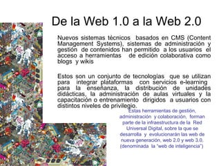 Nuevos sistemas técnicos basados en CMS (Content
Management Systems), sistemas de administración y
gestión de contenidos han permitido a los usuarios el
acceso a herramientas de edición colaborativa como
blogs y wikis
Estos son un conjunto de tecnologías que se utilizan
para integrar plataformas con servicios e-learning
para la enseñanza, la distribución de unidades
didácticas, la administración de aulas virtuales y la
capacitación o entrenamiento dirigidos a usuarios con
distintos niveles de privilegio.
De la Web 1.0 a la Web 2.0
Estas herramientas de gestión,
administración y colaboración, forman
parte de la infraestructura de la Red
Universal Digital, sobre la que se
desarrolla y evolucionarán las web de
nueva generación, web 2.0 y web 3.0.
(denominada la “web de inteligencia”)
 