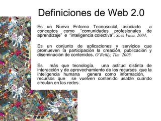 Es un Nuevo Entorno Tecnosocial, asociado a
conceptos como “comunidades profesionales de
aprendizaje” e “inteligencia colectiva”. Sáez Vaca, 2004,
Es un conjunto de aplicaciones y servicios que
promueven la participación la creación, publicación y
diseminación de contenidos. O`Reilly, Tim. 2005.
Es más que tecnología, una actitud distinta de
interacción y de aprovechamiento de los recursos que la
inteligencia humana genera como información,
recursos que se vuelven contenido usable cuando
circulan en las redes.
Definiciones de Web 2.0
 
