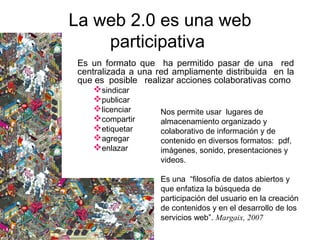 Es un formato que ha permitido pasar de una red
centralizada a una red ampliamente distribuida en la
que es posible realizar acciones colaborativas como
sindicar
publicar
licenciar
compartir
etiquetar
agregar
enlazar
La web 2.0 es una web
participativa
Nos permite usar lugares de
almacenamiento organizado y
colaborativo de información y de
contenido en diversos formatos: pdf,
imágenes, sonido, presentaciones y
videos.
Es una “filosofía de datos abiertos y
que enfatiza la búsqueda de
participación del usuario en la creación
de contenidos y en el desarrollo de los
servicios web”. Margaix, 2007
 