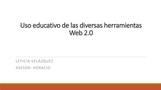 Uso educativo de las diversas herramientas
Web 2.0
LETICIA VELÁZQUEZ
ASESOR: HORACIO
 