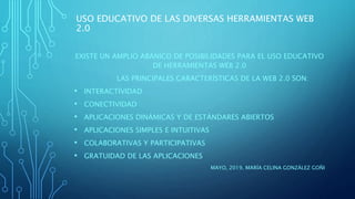 USO EDUCATIVO DE LAS DIVERSAS HERRAMIENTAS WEB
2.0
EXISTE UN AMPLIO ABANICO DE POSIBILIDADES PARA EL USO EDUCATIVO
DE HERRAMIENTAS WEB 2.0
LAS PRINCIPALES CARACTERÍSTICAS DE LA WEB 2.0 SON:
• INTERACTIVIDAD
• CONECTIVIDAD
• APLICACIONES DINÁMICAS Y DE ESTÁNDARES ABIERTOS
• APLICACIONES SIMPLES E INTUITIVAS
• COLABORATIVAS Y PARTICIPATIVAS
• GRATUIDAD DE LAS APLICACIONES
MAYO, 2019. MARÍA CELINA GONZÁLEZ GOÑI
 