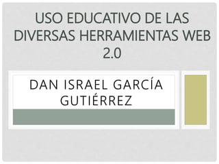 DAN ISRAEL GARCÍA
GUTIÉRREZ
USO EDUCATIVO DE LAS
DIVERSAS HERRAMIENTAS WEB
2.0
 