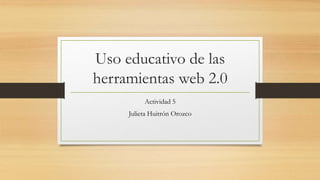 Uso educativo de las
herramientas web 2.0
Actividad 5
Julieta Huitrón Orozco
 