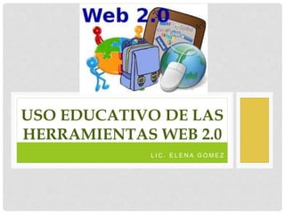 L I C . E L E N A G O M E Z
USO EDUCATIVO DE LAS
HERRAMIENTAS WEB 2.0
 