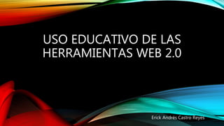 USO EDUCATIVO DE LAS
HERRAMIENTAS WEB 2.0
Erick Andrés Castro Reyes
 