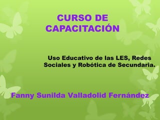 CURSO DE
CAPACITACIÓN
Uso Educativo de las LES, Redes
Sociales y Robótica de Secundaria.

Fanny Sunilda Valladolid Fernández

 