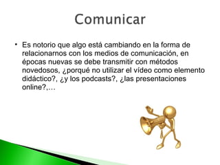 Es notorio que algo está cambiando en la forma de relacionarnos con los medios de comunicación, en épocas nuevas se debe transmitir con métodos novedosos, ¿porqué no utilizar el vídeo como elemento didáctico?, ¿y los podcasts?, ¿las presentaciones online?,… 