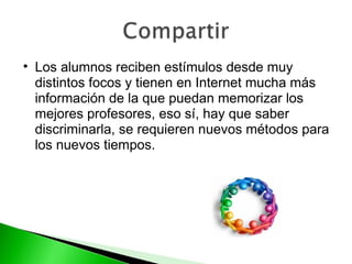Los alumnos reciben estímulos desde muy distintos focos y tienen en Internet mucha más información de la que puedan memorizar los mejores profesores, eso sí, hay que saber discriminarla, se requieren nuevos métodos para los nuevos tiempos. 