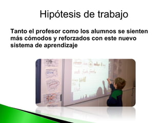 Tanto el profesor como los alumnos se sienten más cómodos y reforzados con este nuevo sistema de aprendizaje Hipótesis de trabajo 