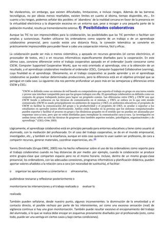No olvidaremos, sin embargo, que existen dificultades, limitaciones, e incluso riesgos. Además de las barreras
tecnológicas, no por obvias menos reseñables, existen límites en cuanto al idioma, tiempo disponible, etc.,. En
cuanto a los riesgos, podemos señalar dos posibles: el `abandono´ de la realidad cercana en favor de la presencia en
la virtualidad electrónica y la dispersión excesiva en un entorno que, pese a recoger a una pequeña parte de la
población mundial, resulta ya tremendamente extenso. f) Posibilidades colaborativas
Aunque las TIC no son imprescindibles para la colaboración, las posibilidades que las TIC permiten o facilitan son
amplias y sustanciosas. Pueden utilizarse los ordenadores como soporte de un trabajo o de un aprendizaje
colaborativo presencial, pero cuando existe una distancia física, la conexión telemática se convierte en
prácticamente imprescindible para poder llevar a cabo una cooperación intensa, fácil y eficaz.
La colaboración puede ser más o menos sistemática, y apoyada en recursos generales (el correo electrónico, el
procesador de textos, etc.) o en recursos informáticos específicamente diseñados para la cooperación. En este
último caso, conviene diferenciar entre el trabajo cooperativo apoyado en el ordenador (suele conocerse como
CSCW, Computer Supported Cooperative Work), que no está orientado al aprendizaje, sino a la obtención de un
resultado, y el aprendizaje colaborativo mediante el ordenador (CSCL, Computer-Supported Collaborative Learning),
cuya finalidad es el aprendizaje. Obviamente, en el trabajo cooperativo se puede aprender y en el aprendizaje
colaborativo se pueden realizar determinadas producciones, pero la diferencia está en el objetivo principal que se
persigue en cada caso. La siguiente cita nos permite profundizar un poco más en las semejanzas y diferencias entre
CSCW y CSCL:
"CSCW es definido como un sistema de red basado en computadores que soporta el trabajo en grupo en una tarea común
y provee una interface compartida para que los grupos trabajen con ella. El aprendizaje colaborativo es definido como un
conjunto de grupos trabajando juntos para lograr un propósito común. Las diferencias entre CSCL y CSCW son que
CSCW tiende a enfocarse en las técnicas de comunicación en sí mismas, y CSCL se enfoca en lo que está siendo
comunicado; CSCW es usado principalmente en ambientes de negocios y CSCL en ambientes educativos; el propósito de
CSCW es facilitar la comunicación del grupo y la productividad y el propósito de CSCL es ayudar o soportar a los
estudiantes en aprender juntos efectivamente. Ambos están basados en la premisa que los sistemas computacionales
pueden soportar y facilitar el proceso en grupo y las dinámicas grupales en el sentido que no puedan ser alcanzadas por
esquemas cara-a-cara, pero que no están diseñadas para reemplazar la comunicación cara-a-cara. La investigación en
ambas áreas cubre no solo las técnicas de grupware sino también aspectos sociales, psicológicos, organizacionales y de
aprendizaje." (CSCL-Chile, 2003)
Lógicamente, el aprendizaje colaborativo está en principio pensado para entornos educativos y tiene como usuario al
alumnado, con la mediación del profesorado. En el caso del trabajo cooperativo, se da en el mundo empresarial,
investigador, etc., y también en la enseñanza, aunque en este caso quienes lo usan suelen ser profesores, de cara a
compartir recursos, generar materiales, coordinar experiencias, etc.[3]
Yannis Dimitriadis (Grupo EMIC, 2003) nos ha hecho reflexionar sobre el uso de los ordenadores como soporte para
el trabajo colaborativo cuando no hay distancias de por medio: por ejemplo, cuando la colaboración se produce
entre grupos-clase que comparten espacio pero no el mismo horario. Incluso, dentro de un mismo grupo-clase
presencial, los ordenadores, con las adecuadas conexiones, programas informáticos y planificación didáctica, pueden
aportar valores añadidos a la relación cara a cara (sin necesidad de sustituirla), el facilitar:
o organizar las aportaciones y conectarlas o almacenarlas,
pudiéndose revisarse y reflexionar posteriormente o
monitorizarse las intervenciones y el trabajo realizado o evaluar lo
realizado
También pueden señalarse, desde nuestro punto, algunos inconvenientes: la disminución de la emotividad y el
contacto directo, el posible rechazo por parte de los intervinientes, así como una excesiva sensación (real) de
vigilancia continua si hay una gran monitorización. También puede resultar excesivo el encajonamiento del trabajo
del alumnado, si lo que se realiza debe encajar en esquemas previamente diseñados por el profesorado (esto, como
todo, puede ser una ventaja en ciertos casos y bajo ciertas condiciones).
 