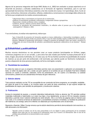 Algunas de las personas integrantes del Grupo EMIC (Rubia et al., 2002) han analizado su propia experiencia en el
desarrollo de procesos y actitudes colaborativas en la formación de ingenieros telemáticos, para lo cual han
aprovechado herramientas informáticas existentes y han ido creando otra nuevas. Si el aprendizaje, dicen, ha de ser
activo, constructivo, intencional, articulativo, reflexivo, colaborativo y conversacional, la tecnología debe utilizarse de
tal forma que complemente los medios convencionales para:
"• Representar ideas y conocimiento en el proceso de su construcción.
• Elaborar el conocimiento accediendo a información y comparando visiones o perspectivas.
• Representar y simular problemas reales y complejos.
• Colaborar, discutir y obtener consenso dentro del aula.
• Fomentar la articulación del conocimiento construido y la reflexión sobre el proceso que se ha seguido (nivel
metacognitivo)." (Rubiaet al., 2002)
Y sus conclusiones, al analizar esta experiencia, indican que:
"que el desarrollo de proyectos de formación apoyada en tareas colaborativas e intercambios tecnológicos, ayuda a
facilitar el proceso educativo desde una posición crítica. Y que este efecto benéfico implica modificación de los esquemas
docentes, obligando al profesorado universitario a adoptar la posición de facilitador crítico que ayuda y promueve la
colaboración, así como el desarrollo de actitudes y procedimientos igualmente colaborativos en sus alumnos." (Rubiaet
al., 2002)
g) Editabilidad y publicabilidad
Muchos recursos electrónicos no nos permiten crear un nuevo producto (enciclopedias en CD-Rom, juegos,
numerosos programas con un uso cerrado...), pero otros han sido creados para facilitar la propia producción de un
texto, imagen, documento multimedia, etc. En estos caso, las TIC nos facilitan aumentar las posibilidades de creación
de material, ya sea por parte del profesorado o del alumnado, que además puede ser fácilmente multiplicado y
puesto a disposición de otras personas (publicado, de forma restringida o amplia).
 Flexibilidad de resultados
En todos los casos en que un programa informático permite crear una presentación o aplicación (un procesador de
texto, un editor de página web, etc.), existe una gran apertura en el sentido de que el resultado final tiene múltiples
opciones en cuanto a contenido, extensión, forma de presentación, etc. En cuanto a la telemática, su carácter
comunicativo y abierto es una característica intrínseca de gran relevancia.
 Edición abierta
Todo producto realizado con las TIC es susceptible de ser construido de forma progresiva, es corregible, ampliable...
por parte de quien lo ha creado y, en muchos casos, por parte de otros usuarios/as, lo que supone ampliar las
posibilidades de mejora, pero también de participación y construcción colectiva.
 Publicación.
Aunque la necesidad de equipos, y conexión telemática habitualmente, limita su alcance, las TIC permiten publicar
materiales multimedia e hipermedia a un costo muy bajo y muy rápidamente, ya sea en CD (no necesita conexión
telemática y permite incluir material multimedia de cierto tamaño –Kb-) o en forma de páginas web en Internet (casi
nulo costo, si no contamos el tiempo de elaboración y accesibilidad universal e inmediata). La facilidad de publicación
del material es una ventaja, tanto en lo referido a lo elaborado por el profesorado como el alumnado.
Siguiendo a Spender, Gillian Youngs remarca que la edición electrónica permite la democratización de la escritura, no
sólo del acceso a la información:
"Spender acierta al señalar uno de los retos primordiales en la era digital: la plena participación de las sociedades
digitales tiene tanto que ver con autoría de la información como con el acceso a la información. Éste es uno de los
sentidos más profundos de la interactividad en este contexto"
(Youngs, 2001, p. 153)
 