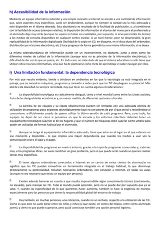 h) Accesibilidad de la información
Mediante un equipo informático estándar y una simple conexión a Internet se accede a una cantidad de información
que, salvo aspectos muy específicos, suele ser desbordante, aunque no siempre la calidad sea la más adecuada y
esté disponible en el idioma deseado. Esta abundancia es resultado de la facilidad de publicación, y, al combinarse
con la facilidad de acceso (siempre relativa), la disposición de información al alcance del mano para el profesorado y
el alumnado deja muy atrás (aunque no supere en todas sus cualidades, por supuesto, ni sirva para todos los temas)
a los medios de consulta disponibles en cualquier centro escolar. A un nivel menor, peor no despreciable, la gran
replicabilidad de la información digitalizada (facilidad de la copia en CD, en disquete, en el disco duro del ordenador,
distribución por el correo electrónico, etc.) hace progresar de forma geométrica una misma información, si se desea.
La misma sobreabundancia de información puede ser un inconveniente, no obstante, junto a otros como los
diferentes niveles de calidad de la información (aunque esto no es privativo de la información electrónica), la
dificultad de dar con lo que se quiere, etc. En todo caso, no cabe duda de que el sistema educativo no sólo tiene que
utilizar estos recursos informativos, sino que ha de plantearse como meta de aprendizaje el saber navegar por ellos.
i) Una limitación fundamental: la dependencia tecnológica
Por más que resulte evidente, tiende a olvidarse en ambientes en los que la tecnología ya está integrada en el
paisaje, que se necesitan máquinas, programas y conexión a redes para que las TIC desplieguen su potencial. Más
allá de esta obviedad no siempre recordada, hay que tener en cuenta algunas consideraciones:
La disponibilidad tecnológica es radicalmente desigual, tanto a nivel mundial como entre las clases sociales,
fruto de las desigualdades económicas y, en menor medida, de diferentes opciones culturales.
La carestía de los equipos y su rápida obsolescencia pueden ser limitadas con una adecuada política de
utilización de programas poco exigentes tecnológicamente (que no son peores de por sí que otros) y resistiéndose al
consumismo artificialmente creado de querer utilizar la última versión de cada programa. Pero, cono todo, los
equipos no dejan de ser caros si pensamos en que la escuela y los entornos colectivos deberían tener un
equipamiento tecnológico superior al de los hogares y que el número de máquinas debe superar cierto umbral para
poder ser utilizadas de formas habitual por el alumnado.
Aunque se tenga el equipamiento informático adecuado, tiene que estar en el lugar en el que estamos en
ese momento y disponible... lo que implica una mayor dependencia que cuando los medios a usar son la
comunicación oral o el lápiz y el papel.
La disponibilidad de programas en nuestro entorno, gracias a la copia de programas comerciales y, cada vez
más, a los programas libres, no suele constituir un gran problema, pero sí que puede serlo cuando se quieren realizar
tareas muy específicas.
El tener algunos ordenadores conectados a Internet en un centro de varios cientos de alumnos/as no
significa que las TIC puedan convertirse en herramienta integrada en el trabajo habitual, lo que disminuye
drásticamente su potencialidad. Resultan necesarios ordenadores, con conexión a Internet, en todas las aulas
(aunque no sea necesario que exista un equipo por persona).
Existen además barreras en cuanto a que resulta imprescindible algún conocimiento técnico (ciertamente,
no elevado), para manejar las TIC. Todo el mundo puede aprender, pero no se puede dar por supuesto que ya se
sabe. Y, cuando las especificidad de lo que queremos hacer aumenta, también lo hace la exigencia de manejo,
especialmente para las personas que tienen la responsabilidad global del entorno de trabajo.
Hay también, en muchas personas, una reticencia, cuando no un rechazo, respecto a la utilización de las TIC.
Cierto es que esto no suele darse entre los niños y niñas (sí que existe, en contra del tópico, entre cierto alumnado
joven), y cierto es que puede superarse, pero quizá constituye también una opción personal legítima.
 