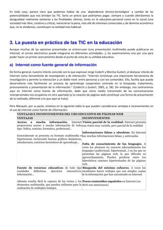 En todo caso, parece claro que podemos hablar de una `dependencia técnico-tecnológica´ a cambio de las
potencialidades que nos brindan las TIC. Sería un precio que podríamos pagar, siempre y cuando alterásemos la
desigualdad realmente existente y las finalidades últimas, tanto en lo educativo-personal como en lo social (una
sociedad más libre, creativa y crítica), merecieran la pena, más allá de intereses comerciales y de dominio económico
que, no lo olvidemos, constituyen la realidad más habitual.
3. La puesta en práctica de las TIC en la educación
Aunque muchas de las opciones presentadas se entrecruzan (una presentación multimedia puede publicarse en
Internet, el correo electrónico puede integrarse en diferentes actividades...), las examinaremos una por una para
poder hacer un primer acercamiento desde el punto de vista de su utilidad educativa.
a) Internet como fuente general de información
De forma general, nuestro interés coincide con lo que expresan Jorge Coderh y Montse Guitert, al destacar interés de
Internet como herramienta de investigación y de interacción: "Internet constituye una importante herramienta de
investigación y permite la interacción a un doble nivel: entre personas y con los contenidos. Ello, facilita que pueda
desarrollarse más fácilmente un proceso de aprendizaje cooperativo centrado en la búsqueda, tratamiento,
procesamiento y presentación de la información." (Coderch y Guitert, 2001, p. 58). Sin embargo, nos centraremos
aquí en Internet como fuente de información, dado que como medio transmisión de las comunicaciones
interpersonales nos ocupamos en otro apartado (y la creación de páginas web constituye una forma de presentación
de lo realizado, diferente a lo que aquí se trata).
Pere Marqués, por su parte, sintetiza en la siguiente tabla lo que pueden considerarse ventajas e inconvenientes en
el uso de Internet como fuente de información:
VENTAJAS E INCONVENIENTES DEL USO EDUCATIVO DE PÁGINAS WEB
VENTAJAS INCONVENIENTES
Acceso a mucha información. Internet
proporciona acceso a mucha información de todo
tipo: lúdica, noticias, formativa, profesional...
Generalmente se presenta en formato multimedia e
hipertextual, incluyendo buenos gráficos dinámicos,
simulaciones, entornos heurísticos de aprendizaje...
Visión parcial de la realidad. Internet presenta
una visión muy variada, pero parcial de la realidad.
Informaciones falsas y obsoletas. En Internet
hay muchas informaciones falsas, y anticuadas.
Falta de conocimiento de los lenguajes. A
veces los alumnos no conocen adecuadamente los
lenguajes (audiovisual, hipertextual...) en los que se
presentan las páginas web, lo que dificulta su
aprovechamiento. Pueden perderse entre los
laberínticos caminos hipertextuales de las páginas
web.
Fuente de recursos educativos de todo tipo
(unidades didácticas, ejercicios interactivos,
información...
Además resulta fácil la captura de los textos y los
elementos multimedia, que pueden utilizarse para la
realización de múltiples trabajos.
Búsqueda del mínimo esfuerzo. A veces los
estudiantes hacen trabajos que son simples copias
de la información que han encontrado en Internet.
Pocos contenidos españoles en Internet (un
80% son americanos)
 