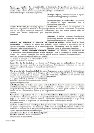 Acceso a canales de comunicación e
intercambio. Algunas páginas web permiten
acceder a chats y foros diversos que pueden tener
interés formativo para las distintas asignaturas.
Chatmanía. La posibilidad de acceder a los
espacios de chat muchas veces hace perder mucho
tiempo a los estudiantes.
Diálogos rígidos, condicionados por el espacio
donde se escriben y por tiempo disponible.
Incumplimiento de "netiquette". No siempre
se cumplen las reglas establecidas para la
comunicación telemática.
Interés. Motivación, La variedad y riqueza de la
información disponible en Internet, la navegación
libre por sus páginas, su carácter multimedia... son
factores que resultan motivadores para los
estudiantes.
Distracción. Esta libertad de navegación y la
posibilidad de acceder a contenidos (no siempre
educativos) sin duda distrae muchas veces del
trabajo principal.
Adicción. Los padres y profesores deberán estar
atentos ante alumnos que muestren una adicción
desmesurada a navegar por Internet..
Prácticas de búsqueda y selección de
información. La consulta de páginas web en
Internet proporciona experiencia en la búsqueda,
valoración y selección de información.
Pérdida de tiempo. Muchas veces se pierde
mucho tiempo buscando la información que se
necesita: distracciones, falta de método en la
búsqueda, exceso de información disponible...
Interacción. Continua actividad intelectual.
Los estudiantes están permanentemente activos al
navegar por Internet buscando información y
mantienen un alto grado de implicación en el trabajo.
Ansiedad. La búsqueda de información en
Internet para la realización un trabajo también
puede provocar ansiedad a algunos estudiantes.
La libertad al navegar y la interactividad de las
páginas web mantiene su atención.
Desarrollo de la iniciativa. La libertad de
movimientos al buscar, consultar y seleccionar
información en Internet propicia el desarrollo de su
iniciativa
Problemas con los ordenadores. A veces los
alumnos desconfiguran o contaminan con virus los
ordenadores.
Alto grado de interdisciplinariedad. Las tareas
educativas realizadas a partir de la búsqueda y
consulta de información en Internet permiten
obtener un alto grado de interdisciplinariedad debido
a la gran cantidad y variedad de información
disponible y a su fácil acceso a través de los enlaces
hipertextuales y buscadores.
Dispersión. La gran cantidad de información de
todo tipo en Internet puede dispersar con facilidad a
los estudiantes, alejándolos de los aspectos más
importantes.
Individualización. El trabajo con páginas web
individualizan el trabajo de los alumnos ya que cada
uno puede buscar y consultar lo que le interese en
función de sus conocimientos previos y de sus
intereses.
Aislamiento. Internet permite que los estudiantes
trabajen y aprendan solos, pero un trabajo
individual, en exceso puede acarrear a la larga
problemas de sociabilidad.
Actividades cooperativas. El uso de Internet
como fuente de información, propicia el trabajo en
grupo y el cultivo de actitudes sociales, el
intercambio de ideas, la cooperación y el desarrollo
de la personalidad.
Dependencia de los demás. El trabajo en grupo
también tiene sus inconvenientes, como que algunos
estudiantes vayan muy a remolque de lo que hacen
los demás, o incluso que no trabajen.
Contacto con las nuevas tecnologías. Trabajar
con páginas web proporciona a los alumnos y a los
profesores un contacto con las TIC que contribuye a
facilitar la necesaria alfabetización tecnológica.
Cansancio visual y otros problemas físicos.
Un exceso de tiempo trabajando ante el ordenador o
malas posturas pueden provocar diversas dolencias.
Constituyen un buen medio de investigación
didáctica en el aula. Es un nuevo recurso
educativo lleno de posibilidades
(Marqués, 2002)
 