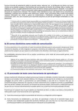 Aunque el formato de presentación (tabla) no permite matizar, relacionar, etc., la de Marqués nos parece una buena
síntesis de las posibles ventajas e inconvenientes del uso educativo de Internet. Sin embargo, falta un análisis más
reflexivo en cuanto a la potencialidad formativa crítica de Internet. Aunque quizá el término `recepción´ no se adecúa
perfectamente a Internet [4]
, Antonio Campuzano realiza algunas aportaciones de interés en torno a la necesidad de
formación de receptores/as críticos/as: "Por receptor crítico entendemos el que está dotado de los conocimientos,
habilidades y actitudes que le permitan tratar (seleccionar, analizar, sacar conclusiones útiles y poder comunicarlas)
cualquier información que reciba y aplicar los conocimientos y habilidades conseguidos a su vida diaria."
(Campuzano, 2001). Así, sería necesario que el alumnado adquiriera una serie de aprendizajes transferibles a su vida
postescolar:
"* Criterios sobre la realidad. Resulta imprescindible una concepción del mundo, de las cosas, de sí mismo (temática de
los medios), que proporcionan todas las áreas de los distintos niveles curriculares. (...) * Conocimiento de los medios. No
basta con saber sólo de medios, pero es imprescindible saber de ellos. Hay que disponer de una concepción de los
medios global y útil para los ciudadanos como usuarios de los mismos. (...) * Métodos para analizar la realidad
(también los media como parte de ella) y operar con la información. Procedimientos para el análisis de la realidad, de
los media, de sus lenguajes y métodos para el tratamiento de la información y para elaborar documentos utilizando los
diversos lenguajes y los medios que estén a nuestro alcance. (...) * Actitud crítica. Se trata de contenidos actitudinales
que deben trabajarse en todas las áreas y referida a todo tipo de información, valores, etc. La actitud crítica no debe ser
sólo ante los medios, sino ante la realidad para transformarla.
(...)
* Desarrollo de las capacidades adecuadas para el análisis de la realidad, de los medios y sus lenguajes, para el
tratamiento de la información, para expresarse en los diferentes medios y lenguajes, etc. Y, sobre todo, para transferir
todos los aprendizajes escolares a una situación de ciudadano postescolarizado, es decir, para conseguir la autonomía
personal que es uno de los objetivos de la educación." (Campuzano, 2001)
b) El correo electrónico como medio de comunicación
El correo electrónico se ha convertido en la gran herramienta telemática para la comunicación interpersonal. Como
herramienta educativa, se halla integrada en proyectos sistemáticos de colaboración a distancia, pero también en
prácticamente cualquier uso que requiera la comunicación entre docentes o alumnos/as en lugares distantes.
Sus posibilidades educativas derivan de sus propias características como medio de comunicación general, como
señala Adolfina Pérez:
"Algunas de las ventajas del correo electrónico sobre otros medios de interacción humana residen en: • El correo
electrónico es asincrónico. Cuando comunicamos por e-mail no necesitamos quedar con anterioridad con la persona este
en el lugar de recepción, como sería el caso del teléfono.
• El tiempo transcurrido entre la emisión y la recepción del mensaje es prácticamente instantáneo. • Los participantes o
interlocutores se encuentran en un ciberespacio educativo con pocos límites para la participación por el estatus o
problemas personales. • El correo electrónico no requiere un espacio y tiempo concreto para realizar comunicación por
lo que las comunicaciones frecuentemente se hacen entre de otras actividades.
• La comunicación puede ser entre individual o entre grupos." (Pérez i Garcias, 1996)
c) El procesador de texto como herramienta de aprendizaje[5]
Aunque ampliamente utilizado por cualquier persona que maneje un ordenador, incluido el alumnado, al procesador
de texto no se le dedica mucha atención didáctica. Sin embargo, creemos que ha de considerarse una herramienta
pedagógica de primer orden si aprovechamos sus potencialidades, y para ello no es necesario más que un
conocimiento técnico elemental. Por supuesto, el mayor conocimiento de un programa aumenta sus posibilidades,
pero más allá del "acabado" de lo escrito, las funciones de corrección-mejora, comunicación y colaboración (que son
las que más nos interesan educativamente) se pueden aplicar con un dominio mínimo del procesador de texto.
Creemos que en cualquier área en que la palabra sea importante (es decir, en todas o casi todas), el procesador de
texto puede cumplir varias funciones de cara al aprendizaje:
1) Como herramienta que mejora la presentación de lo escrito y su integración con las imágenes.
2) Como herramienta de reelaboración y, por tanto, de aprendizaje a través de la corrección-mejora de lo
realizado. Esta reelaboración puede darse de forma individual, pero será más rica si se hace entre varios/as
alumnos/as (simultánea o consecutivamente) y en interacción con el profesorado.
 