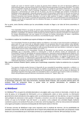 sociales que nacen en Internet cuando un grupo de personas llevan adelante una serie de discusiones públicas lo
suficientemente largas, como para formar sitios en la Web de relaciones personales en el espacio cibernético”. Por medio
de las comunidades virtuales de aprendizaje se logra obtener un modelo de aprendizaje colaborativo, el cual David
Johnson define en su libro “Circle of Learning: Cooperation in the classroom” como “un conjunto de métodos de
instrucción o entrenamiento por medio del uso de grupos, así como de estrategias para propiciar el desarrollo de
habilidades mixtas (aprendizaje y desarrollo personal y social). El aprendizaje colaborativo es más que una técnica de
enseñanza, es una filosofía personal. En todas las situaciones donde las personas se unen en grupos, se sugiere una
forma de interacción entre personas diferentes, en la cual se debe mantener el respeto y resaltar las habilidades y
contribuciones de cada miembro. La premisa del aprendizaje colaborativo se encuentra basada en la construcción de un
consenso a través de la cooperación entre los miembros del grupo, en contraste con las competencias individuales."
(Taboada y otros, 2002)
Por su parte, Jaime Sánchez enfatiza que las comunidades virtuales no llegan a ser tales de forma automática ni
inmediata:
"Una Comunidad Virtual es un grupo de usuarios que interactúan intensivamente a través de algún medio. Es una
agregación social que emerge de la red cuando un conjunto de personas llevan a cabo discusiones públicas con una cierta
extensión y regularidad, con suficiente sentido humano para formar tejidos de relaciones personales en el ciberespacio.
No emerge automáticamente, sino que requiere de un tiempo, de muchas interacciones, de metas y experiencias
compartidas, así como también de una membrecía y una identidad de grupo." (Sánchez, 2002)
Y se detiene a explicar las novedades que supone el trabajo en un espacio virtual:
"Las Comunidades Virtuales de Aprendizaje implican una didáctica y una acción un tanto desconocida en pedagogía. La
mayor parte de lo que ocurre hoy en educación requiere de una presencia física de tanto profesor como aprendiz.
Interactuar y aprender en la virtualidad implica aprender a través de interacciones y colaboraciones, donde tanto los
sujetos que aprenden como los que enseñan no están presentes físicamente, pero que diseñan y construyen un espacio
virtual donde ocurre la acción y donde habitan en la acción. (...)
Algunas características de las Comunidades Virtuales de Aprendizaje son que proveen una percepción sobre las
actividades que se desarrollan, unifican la comunicación a través de diversos canales de comunicación. Las
Comunidades Virtuales de Aprendizaje son sistemas multiusuarios, soportando usuarios geográficamente dispersos. Los
usuarios pueden comunicarse, colaborar, e interactuar de forma casual, informal o formal. Existe una noción de espacio
o mundo compartido (entorno virtual) sobre el cual se realizan las actividades y se organiza la información y los
recursos. Cada usuario es explícitamente representado dentro del entorno virtual y es visible o audible para los otros
usuarios, manteniendo una autonomía individual, apoyando las interacciones sociales y proveyendo herramientas de
colaboración sincrónicas y asincrónicas. " (Sánchez, 2002)
Más matices introduce Roberto Aparici, puesto que el aprendizaje cooperativo implica la existencia de un proyecto
común:
"Los espacios virtuales pueden favorecer el desarrollo de una comunidad de aprendizaje cooperativo y solidario. (...)
Participar en un chat o en un foro de discusión no significa necesariamente que se está inmerso en un proceso de
aprendizaje. La mayoría de las veces no sobrepasa de un intercambio de opiniones entre un grupo de cibernautas. El
aprendizaje cooperativo tiene lugar cuando una comunidad se aboca a un proyecto que involucra a todos sus miembros y
donde cada participante aportará diferentes conocimientos, técnicas, etc." (Aparici, 2000, p. 24)
Indiquemos finalmente que existe una herramienta informática diseñada para la creación de comunidades virtuales y
el aprendizaje colaborativo: Fle3. Esta herramienta, impulsada desde Finlandia, está concebida además dentro del
proyecto GNU de programas libres, y puede verse un ejemplo demostrativo en castellano en
www.kimera.com/fle3/index.html.
e) WebQuest
Un WebQuest[6]
es una guía de actividad plasmada en una página web y que orienta al alumnado, a través de una
serie de pasos, en la búsqueda de información y en su reelaboración, sobre un tema concreto. La información
generalmente estará extraída de otras páginas web. Las orientaciones pueden ser más abiertas, sin que el resultado
esté prefijado de antemano) o bien pueden ir llevando a encontrar una serie de respuestas encadenadas. Es algo
similar a lo que se ha llamado "caza del tesoro", y se parece a otra cualquier otra actividad dirigida mediante
cuestiones y pasos y con producto final, pero, en este caso, tanto las preguntas, como las instrucciones de realización
y los lugares principales o exclusivos de búsqueda de información están en Internet.
El formato concreto de WebQuest surge como respuesta ante la amplitud de Internet y de las posibilidades de
actividad a desarrollar, la falta de preparación de la mayoría del profesorado para desarrollar una propuesta creada
desde cero y la necesidad de que el alumnado comience ya su aprendizaje en Internet. Mª José Sestayo nos dice:
 