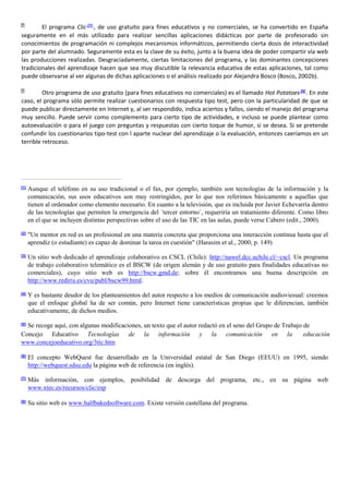 El programa Clic [7]
, de uso gratuito para fines educativos y no comerciales, se ha convertido en España
seguramente en el más utilizado para realizar sencillas aplicaciones didácticas por parte de profesorado sin
conocimientos de programación ni complejos mecanismos informáticos, permitiendo cierta dosis de interactividad
por parte del alumnado. Seguramente esta es la clave de su éxito, junto a la buena idea de poder compartir vía web
las producciones realizadas. Desgraciadamente, ciertas limitaciones del programa, y las dominantes concepciones
tradicionales del aprendizaje hacen que sea muy discutible la relevancia educativa de estas aplicaciones, tal como
puede observarse al ver algunas de dichas aplicaciones o el análisis realizado por Alejandra Bosco (Bosco, 2002b).
Otro programa de uso gratuito (para fines educativos no comerciales) es el llamado Hot Potatoes[8]
. En este
caso, el programa sólo permite realizar cuestionarios con respuesta tipo test, pero con la particularidad de que se
puede publicar directamente en Internet y, al ser respondido, indica aciertos y fallos, siendo el manejo del programa
muy sencillo. Puede servir como complemento para cierto tipo de actividades, e incluso se puede plantear como
autoevaluación o para el juego con preguntas y respuestas con cierto toque de humor, si se desea. Si se pretende
confundir los cuestionarios tipo-test con l aparte nuclear del aprendizaje o la evaluación, entonces caeríamos en un
terrible retroceso.
[1]
Aunque el teléfono en su uso tradicional o el fax, por ejemplo, también son tecnologías de la información y la
comunicación, sus usos educativos son muy restringidos, por lo que nos referimos básicamente a aquellas que
tienen al ordenador como elemento necesario. En cuanto a la televisión, que es incluida por Javier Echevarría dentro
de las tecnologías que permiten la emergencia del `tercer entorno´, requeriría un tratamiento diferente. Como libro
en el que se incluyen distintas perspectivas sobre el uso de las TIC en las aulas, puede verse Cabero (edit., 2000).
[2]
"Un mentor en red es un profesional en una materia concreta que proporciona una interacción continua hasta que el
aprendiz (o estudiante) es capaz de dominar la tarea en cuestión" (Harasim et al., 2000, p. 149)
[3]
Un sitio web dedicado el aprendizaje colaborativo es CSCL (Chile): http://nawel.dcc.uchile.cl/~cscl. Un programa
de trabajo colaborativo telemático es el BSCW (de origen alemán y de uso gratuito para finalidades educativas no
comerciales), cuyo sitio web es http://bscw.gmd.de; sobre él encontramos una buena descripción en
http://www.rediris.es/cvu/publ/bscw99.html.
[4]
Y es bastante deudor de los planteamientos del autor respecto a los medios de comunicación audioviesual: creemos
que el enfoque global ha de ser común, pero Internet tiene características propias que le diferencian, también
educativamente, de dichos medios.
[5]
Se recoge aquí, con algunas modificaciones, un texto que el autor redactó en el seno del Grupo de Trabajo de
Concejo Educativo Tecnologías de la información y la comunicación en la educación
www.concejoeducativo.org/3tic.htm
[6]
El concepto WebQuest fue desarrollado en la Universidad estatal de San Diego (EEUU) en 1995, siendo
http://webquest.sdsu.edu la página web de referencia (en inglés).
[7]
Más información, con ejemplos, posibilidad de descarga del programa, etc., en su página web
www.xtec.es/recursos/clic/esp
[8]
Su sitio web es www.halfbakedsoftware.com. Existe versión castellana del programa.
 