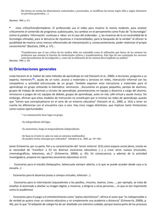 [Se tienen en cuenta las dimensiones contextuales y procesuales, se modifican las tareas según ellas y según elementos
no previstos generados....]
(Bautista, 1994, p. 51)
Usos crítico/transformadores. El profesorado usa el video para mostrar lo menos evidente, para analizar
críticamente el contenido de programas audiovisuales, los cambios en el pensamiento como fruto de "la tecnología"
(cómo la palabra `información´ sustituye a `ideas´ en el caso del ordenador...), las muestras de la no neutralidad de la
tecnología utilizada), para la denuncia de injusticias e irracionalidades, para la búsqueda de la verdad "al ofrecer la
posibilidad de mostrar otros marcos referenciales de interpretación y, consecuentemente, poder relativizar el propio
conocimiento" (Bautista, 1994, p. 57)...
"Consideramos que el uso crítico de los medios debe ser entendido como la utilización que hacen de los mismos los
profesores que asumen la función de intelectuales críticos y transformativos. Este tipo de uso contempla los recursos
como herramientas de investigación y, como tal, la utilización de los mismos lleva implícita un análisis"
(Bautista, 1994, p. 52)
b) Orientaciones generales
Linda Harasim et al. hablan de siete métodos de aprendizaje en red (Harasim et al., 2000): e-lecciones, pregunta a un
experto, mentores [2]
, ayuda de un tutor, acceso a materiales y servicios en redes, interacción informal con los
compañeros y actividad estructurada de un grupo. También exponen once estructuras y materiales para el
aprendizaje en grupo utilizando la telemática: seminarios , discusiones en grupos pequeños, parejas de alumnos,
grupos de trabajo de alumnos y círculos de aprendizaje, presentaciones en equipo y docencia a cargo del alumno,
simulacros o juegos de rol, equipos de debate, grupos de aprendizaje, aulas en red, café virtual y ayuda mutua. Sin
embargo, afirman que estos modelos de instrucción no constituyen por sí mismos las redes de aprendizaje, puesto
que "tienen que conceptualizarse en el seno de un entorno educativo" (Harasim et al., 2000, p. 161) y tener en
cuenta las diferencias con el encuentro cara a cara. Hay cinco rasgos distintivos, que implican tanto limitaciones
como nuevas oportunidades:
"- La comunicación tiene lugar en grupo.
- Es independiente del lugar.
- Es asincrónica, luego es temporalmente independiente.
- Se basa en el texto (y cada vez más en entornos multimedia).
- Se pueden enviar mensajes por ordenador" (Harasim et al., 2000, pp. 161-162)
Javier Echeverría, por su parte, fiel a su caracterización del `tercer entorno´ (E3) como espacio social pleno, insiste en
la necesidad de "transferir a E3 los diversos escenarios educativos (...) y crear otros nuevos (musicales,
cinematográficos, televisivos, etc.)" (Echeverría, 2000b, p. 45). En consecuencia, y además de la actividad
investigadora, propone los siguientes escenarios educativos en E3:
· Escenarios para el estudio (telepupitre, teleescuela siempre abierta, a la que se puede acceder desde casa o la
escuela...)
· Escenarios para la docencia (aulas o campus virtuales, teletutor...)
· Escenarios para la interrelación (equivalentes a los pasillos, rincones, teatros, cines....; por ejemplo, se trata de
enseñar al alumnado a diseñar su imagen digital, a moverse, a dirigirse a otras personas..., lo que es tan importante
como lo académico)
· Escenarios para el juego y el entretenimiento como "patios electrónicos"; afirma el autor que "es indispensable si
de verdad se quiere crear un sistema educativo y no simplemente una academia a distancia" (Echeverría, 2000b, p.
44), por lo que "el telepatio de colegio ha de ser diseñado con extremo cuidado, porque buena parte de los procesos
 