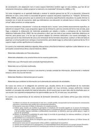 de socialización y de adaptación real al nuevo espacio telemático tendrán lugar en esos ámbitos, que han de ser
netamente interactivos y deben propiciar la invención y la creatividad" (Echeverría, 2000b, p. 45).
Tal como recogemos en el apartado dedicado a analizar la relación general de las TIC y la educación, Echevarría
defiende en este y otros textos la necesidad de generar espacios educativos específicos en `Telépolis´ (Echeverría,
2000a; 2000b), aunque pensamos que la existencia de escenarios específicamente educativos no puede eliminar la
conexión con el resto de escenarios: dado que defendemos una educación no volcada hacia sí misma, tampoco "lo
virtual" debe constituir un campo aparte.
Esta misma tendencia `educativista´ e incluso de imitación de lo `escolar´ como ámbito excesivamente específico, se
advierte en Joaquim Prats, cuyas propuestas siguen las de Echevarría, pero las concreta de forma más cerrada, pues
llega a proponer la elaboración de materiales graduados por edades y niveles, a semejanza de los materiales
didácticos habituales (Prats, 2002). No nos atrevemos a decir que sea malo el que existan materiales didácticos en
Internet, pero parece que, a no ser que se quieran adaptar los intereses editoriales a las nuevas tecnologías, no
parece que sea lo más interesante de cara a una renovación de los formatos educativos: sustituir un libro de texto en
papel por un virtual puede tener ventajas e inconvenientes, pero desde luego no utiliza todo el potencial de las TIC ni
supone ningún cambio significativo en la educación.
En cuanto a los materiales didácticos digitales, Manuel Area y Ana García-Valcárcel, explicitan cuáles deberían ser sus
principales características (Area y García-Valcárcel, 2001):
· Materiales elaborados con fines educativos.
· Materiales adaptados a las características de los usuarios potenciales.
· Materiales cuya información esté conectada hipertextualmente.
· Materiales con un formato multimedia.
· Materiales que permitan el acceso a una enorme y variada cantidad de información, directamente o mediante
enlaces a otros recursos de Internet.
· Materiales flexibles e interactivos para el usuario.
· Materiales que combinen la información con la demanda de realización de actividades.
De nuevo nos vemos en la obligación de comentar que, situados dentro de la especificidad de los materiales
diseñados para su uso didáctico, estas características pueden ser muy correctas, aunque preferimos manejar
también un concepto más amplio de material educativo, de tal manera que no sean tales sólo los diseñados para un
uso escolar: eso supondría empequeñecer las oportunidades que las TIC, en este caso, nos permiten.
En cuanto a las características de los entornos de formación telemáticos, Julio Cabero afirma que estos entornos
deberían:
"a) Ofrecer un entorno de comunicación lo más rico y variado posible, incorporando las herramientas de comunicación
sincrónica y asincrónica más usuales de la comunicación telemática.
b) Incorporar zonas para el debate, la discusión y la complementación.
c) Utilizar guías visuales que faciliten la percepción al estudiante del recorrido seguido en su proceso de formación.
Guías que deberán estar a disposición del profesor para el conocimiento del ciclo formativo seguido por el estudiante
y de las posibles lagunas cometidas y problemáticas encontradas; en definitiva, para que pueda apoyar y seguir el
proceso de aprendizaje.
d) Ofrecer al estudiante la posibilidad de poder elegir el recorrido de aprendizaje, los sistemas simbólicos y el tipo de
material con el cual desea realizarlo.
e) Flexibilidad en su construcción y desarrollo.
f) Apoyarse en principios fáciles de interpretar para el seguimiento e identificación del entorno. g) Utilizar formas de
presentación multimedia.
h) Incorporar zonas para la comunicación verbal, auditiva o audiovisual con el profesor.
i) Guiarse por los principios de la participación y la responsabilidad directa del alumno en su propio proceso formativo.
j) Asumir una perspectiva procesual de la enseñanza por encima de una perspectiva centrada en los productos.
 