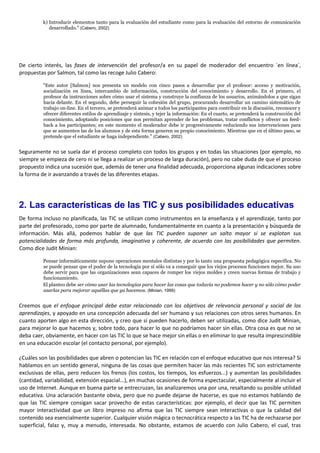 k) Introducir elementos tanto para la evaluación del estudiante como para la evaluación del entorno de comunicación
desarrollado." (Cabero, 2002)
De cierto interés, las fases de intervención del profesor/a en su papel de moderador del encuentro `en línea´,
propuestas por Salmon, tal como las recoge Julio Cabero:
"Este autor [Salmon] nos presenta un modelo con cinco pasos a desarrollar por el profesor: acceso y motivación,
socialización en línea, intercambio de información, construcción del conocimiento y desarrollo. En el primero, el
profesor da instrucciones sobre cómo usar el sistema y construye la confianza de los usuarios, animándolos a que sigan
hacia delante. En el segundo, debe perseguir la cohesión del grupo, procurando desarrollar un camino sistemático de
trabajo on-line. En el tercero, se pretenderá animar a todos los participantes para contribuir en la discusión, reconocer y
ofrecer diferentes estilos de aprendizaje y síntesis, y tejer la información: En el cuarto, se pretenderá la construcción del
conocimiento, adoptando posiciones que nos permitan aprender de los problemas, tratar conflictos y ofrecer un feed-
back a los participantes; en este momento el moderador debe ir progresivamente reduciendo sus intervenciones para
que se aumenten las de los alumnos y de esta forma generen su propio conocimiento. Mientras que en el último paso, se
pretende que el estudiante se haga independiente." (Cabero, 2002)
Seguramente no se suela dar el proceso completo con todos los grupos y en todas las situaciones (por ejemplo, no
siempre se empieza de cero ni se llega a realizar un proceso de larga duración), pero no cabe duda de que el proceso
propuesto indica una sucesión que, además de tener una finalidad adecuada, proporciona algunas indicaciones sobre
la forma de ir avanzando a través de las diferentes etapas.
2. Las características de las TIC y sus posibilidades educativas
De forma incluso no planificada, las TIC se utilizan como instrumentos en la enseñanza y el aprendizaje, tanto por
parte del profesorado, como por parte de alumnado, fundamentalmente en cuanto a la presentación y búsqueda de
información. Más allá, podemos hablar de que las TIC pueden suponer un salto mayor si se explotan sus
potencialidades de forma más profunda, imaginativa y coherente, de acuerdo con las posibilidades que permiten.
Como dice Judit Minian:
Pensar informáticamente supone operaciones mentales distintas y por lo tanto una propuesta pedagógica específica. No
se puede pensar que el poder de la tecnología por sí sólo va a conseguir que los viejos procesos funcionen mejor. Su uso
debe servir para que las organizaciones sean capaces de romper los viejos moldes y creen nuevas formas de trabajo y
funcionamiento.
El planteo debe ser cómo usar las tecnologías para hacer las cosas que todavía no podemos hacer y no sólo cómo poder
usarlas para mejorar aquéllas que ya hacemos. (Minian, 1999)
Creemos que el enfoque principal debe estar relacionado con los objetivos de relevancia personal y social de los
aprendizajes, y apoyado en una concepción adecuada del ser humano y sus relaciones con otros seres humanos. En
cuanto aporten algo en esta dirección, y creo que sí pueden hacerlo, deben ser utilizadas, como dice Judit Minian,
para mejorar lo que hacemos y, sobre todo, para hacer lo que no podríamos hacer sin ellas. Otra cosa es que no se
deba caer, obviamente, en hacer con las TIC lo que se hace mejor sin ellas o en eliminar lo que resulta imprescindible
en una educación escolar (el contacto personal, por ejemplo).
¿Cuáles son las posibilidades que abren o potencian las TIC en relación con el enfoque educativo que nos interesa? Si
hablamos en un sentido general, ninguna de las cosas que permiten hacer las más recientes TIC son estrictamente
exclusivas de ellas, pero reducen los frenos (los costos, los tiempos, los esfuerzos...) y aumentan las posibilidades
(cantidad, variabilidad, extensión espacial...), en muchas ocasiones de forma espectacular, especialmente al incluir el
uso de Internet. Aunque en buena parte se entrecruzan, las analizaremos una por una, resaltando su posible utilidad
educativa. Una aclaración bastante obvia, pero que no puede dejarse de hacerse, es que no estamos hablando de
que las TIC siempre consigan sacar provecho de estas características: por ejemplo, el decir que las TIC permiten
mayor interactividad que un libro impreso no afirma que las TIC siempre sean interactivas o que la calidad del
contenido sea esencialmente superior. Cualquier visión mágica o tecnocrática respecto a las TIC ha de rechazarse por
superficial, falaz y, muy a menudo, interesada. No obstante, estamos de acuerdo con Julio Cabero, el cual, tras
 