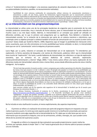 criticar el `fundamentalismo tecnológico´ y las excesivas expectativas de salvación depositadas en las TIC, sintetiza
sus potencialidades (insistimos: posibles, no necesariamente realizadas):
"posibilidad de crear entornos multimedia de comunicación, utilizar entornos de comunicación sincrónicos y
asincrónicos y poder, de esta forma, superar las limitaciones espacio-temporales que la comunicación presencial
introduce, deslocalizar la información de los contextos cercanos, facilitar que los alumnos se conviertan en constructores
de información, construir entornos no lineales sino hipertextuales de información donde el estudiante en función de sus
intereses construya su recorrido, propiciar la interactividad entre los usuarios del sistema, actualizar de forma inmediata
la información, o favorecer la creación de entornos colaborativos para el aprendizaje." (Cabero, 2002)
a) La interactividad con los programas/máquinas
La interactividad se utiliza como uno de los principales banderines de enganche para la promoción de los más
variados productos comerciales, muy a menudo de forma abusiva, pues la interactividad real queda reducida en
muchos casos a sus más bajos niveles. Además, la interactividad es un concepto que puede ser utilizado en
diferentes sentidos, por lo que lo primero será preguntarse por su significado. Para Bettetini y Colombo la
interactividad consiste "en la imitación de la interacción por parte de un sistema mecánico o electrónico, que
contemple como su objetivo principal o colateral también la función de comunicación con un usuario (o entre varios
usuarios)" (texto citado por Gutiérrez Martín, 1999). Dejaremos aquí al margen la posibilidad de interacción entre
varios usuarios/as, pues con ello entraríamos en la otra posibilidad que hemos señalado: es decir, la interactividad
tiene que ver con la `comunicación´ entre la máquina y la persona usuaria.
Laura Regil, por su parte, relaciona el concepto de interactividad con el de exploración: "Si entendemos por
exploración, la forma asociativa de búsqueda y de rastreo de información, podemos inferir que la interactividad
tiene mucho de "exploración". Por tanto, cuando hablamos de interactividad, nos referimos a un tipo de exploración
asociativa, que se enmarca en un proceso dialéctico de control, selección, exploración,
consecuciónretroalimentación y retorno" (Regil, 2003). Y esta misma autora ofrece una buena explicación de los
diferentes niveles de interactividad: selección (más o menos libre), acceso desde diferentes puntos de vista e interfaz
ìnteligente´. Así lo explica:
"El nivel más bajo permite al usuario acceder o entrar a programas para realizar operaciones de selección. Generalmente
las únicas rutas que propone es el de ir adelante o atrás. El ejemplo más popular es el referente a las posibilidades que
ofrecen al usuario los programas de los cajeros automáticos, donde la exploración asociativa es casi inexistente. Un nivel
medio de interactividad permite franquear la linealidad impuesta por los medios audiovisuales preinformáticos. Gracias
a la tecnología de los soportes ópticos, el lector de láser no recorre todas las secciones almacenadas para llegar al punto
elegido. (...) Este grado también se conoce como interactividad de selección. (...) El contenido de dispositivos ópticos tan
populares como el CD-ROM se presenta como un recurso ya estructurado en potencia que, con la intervención del
usuario, se transforma cada vez en un recorrido diferente, articulado y completo. Un nivel mayor de interactividad es el
que ofrecen algunos hipermedia desarrollados con base en una estructura de múltiples ramificaciones y en los que se
ofrece al usuario la posibilidad de acceder a los contenidos desde diferentes puntos de vista. [hacer girar imágenes
tridimensionales, por ejemplo]. (...)
Aquí conviene resaltar uno de los aspectos más sugestivos de la interactividad: la facultad que da al usuario para
franquear las estructuras lineales. (...)
En las últimas fronteras, bordeando el contorno de la ficción, encontramos lo que describe Brenda Laurel
http://www.tauzero.com/Brenda_Laurel/index.html. (...) El desarrollo tecnológico ha permito crear interfaces
"inteligentes", es decir, que pueden "recordar" o guardar en la memoria algunas preferencias del usuario. Laurel se
refiere a tal capacidad como la evolución que ha hecho que el interfaz pueda abarcar aspectos cognitivos y emocionales
del usuario. Ante ello, no es sorprendente su tesis a cerca de que la interacción con un interfaz inteligente es un acto
dramático, no estrictamente perceptivo ni lógico" (Regil, 2003)
No ha incluido en esta clasificación la autora, al menos explícitamente, dos aspectos importantes:
o El primero se refiere a la realización de acciones por parte del programa máquina en respuesta a las que
realiza la persona usuaria. Es cierto que este aspecto puede incluirse en la clasificación presentada, pero parece
necesario resaltarlo como algo específico de la interactividad de las TIC, dado que no sólo tiene que ver con la
información que nos presenta la máquina, sino con las animaciones, sonidos, mensajes, etc. que suceden como
efecto de las acciones de la personas usuaria.
o El segundo se refiere a la respuesta de tipo evaluatorio que puede proporcionarse a quien realiza las
acciones; por ejemplo, desde el simple "bien" o "mal" hasta la generación de un informe sobre el proceso completo
una vez realizado.
 