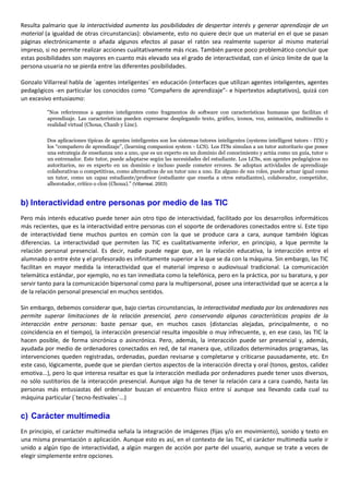 Resulta palmario que la interactividad aumenta las posibilidades de despertar interés y generar aprendizaje de un
material (a igualdad de otras circunstancias): obviamente, esto no quiere decir que un material en el que se pasan
páginas electrónicamente o añada algunos efectos al pasar el ratón sea realmente superior al mismo material
impreso, si no permite realizar acciones cualitativamente más ricas. También parece poco problemático concluir que
estas posibilidades son mayores en cuanto más elevado sea el grado de interactividad, con el único límite de que la
persona usuaria no se pierda entre las diferentes posibilidades.
Gonzalo Villarreal habla de `agentes inteligentes´ en educación (interfaces que utilizan agentes inteligentes, agentes
pedagógicos -en particular los conocidos como “Compañero de aprendizaje”- e hipertextos adaptativos), quizá con
un excesivo entusiasmo:
"Nos referiremos a agentes inteligentes como fragmentos de software con características humanas que facilitan el
aprendizaje. Las características pueden expresarse desplegando texto, gráfico, iconos, voz, animación, multimedio o
realidad virtual (Choua, Chanb y Linc).
Dos aplicaciones típicas de agentes inteligentes son los sistemas tutores inteligentes (systems intelligent tutors - ITS) y
los “compañero de aprendizaje”, (learning companion system - LCS). Los ITSs simulan a un tutor autoritario que posee
una estrategia de enseñanza uno a uno, que es un experto en un dominio del conocimiento y actúa como un guía, tutor o
un entrenador. Este tutor, puede adaptarse según las necesidades del estudiante. Los LCSs, son agentes pedagógicos no
autoritarios, no es experto en un dominio e incluso puede cometer errores. Se adoptan actividades de aprendizaje
colaborativas o competitivas, como alternativas de un tutor uno a uno. En alguno de sus roles, puede actuar igual como
un tutor, como un capaz estudiante/profesor (estudiante que enseña a otros estudiantes), colaborador, competidor,
alborotador, crítico o clon (Choua)." (Villarreal, 2003)
b) Interactividad entre personas por medio de las TIC
Pero más interés educativo puede tener aún otro tipo de interactividad, facilitado por los desarrollos informáticos
más recientes, que es la interactividad entre personas con el soporte de ordenadores conectados entre sí. Este tipo
de interactividad tiene muchos puntos en común con la que se produce cara a cara, aunque también lógicas
diferencias. La interactividad que permiten las TIC es cualitativamente inferior, en principio, a lque permite la
relación personal presencial. Es decir, nadie puede negar que, en la relación educativa, la interacción entre el
alumnado o entre éste y el profesorado es infinitamente superior a la que se da con la máquina. Sin embargo, las TIC
facilitan en mayor medida la interactividad que el material impreso o audiovisual tradicional. La comunicación
telemática estándar, por ejemplo, no es tan inmediata como la telefónica, pero en la práctica, por su baratura, y por
servir tanto para la comunicación bipersonal como para la multipersonal, posee una interactividad que se acerca a la
de la relación personal presencial en muchos sentidos.
Sin embargo, debemos considerar que, bajo ciertas circunstancias, la interactividad mediada por los ordenadores nos
permite superar limitaciones de la relación presencial, pero conservando algunas características propias de la
interacción entre personas: baste pensar que, en muchos casos (distancias alejadas, principalmente, o no
coincidencia en el tiempo), la interacción presencial resulta imposible o muy infrecuente, y, en ese caso, las TIC la
hacen posible, de forma sincrónica o asincrónica. Pero, además, la interacción puede ser presencial y, además,
ayudada por medio de ordenadores conectados en red, de tal manera que, utilizados determinados programas, las
intervenciones queden registradas, ordenadas, puedan revisarse y completarse y criticarse pausadamente, etc. En
este caso, lógicamente, puede que se pierdan ciertos aspectos de la interacción directa y oral (tonos, gestos, calidez
emotiva...), pero lo que interesa resaltar es que la interacción mediada por ordenadores puede tener usos diversos,
no sólo sustitorios de la interacción presencial. Aunque algo ha de tener la relación cara a cara cuando, hasta las
personas más entusiastas del ordenador buscan el encuentro físico entre sí aunque sea llevando cada cual su
máquina particular (`tecno-festivales´...)
c) Carácter multimedia
En principio, el carácter multimedia señala la integración de imágenes (fijas y/o en movimiento), sonido y texto en
una misma presentación o aplicación. Aunque esto es así, en el contexto de las TIC, el carácter multimedia suele ir
unido a algún tipo de interactividad, a algún margen de acción por parte del usuario, aunque se trate a veces de
elegir simplemente entre opciones.
 