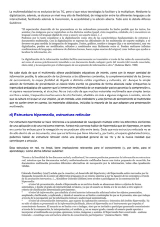La multimedialidad no es exclusiva de las TIC, pero sí que estas tecnologías la facilitan y la multiplican. Mediante la
digitalización, además, se alcanza un nivel muy alto de flexibilidad, de integración entre los diferentes lenguajes y de
interactividad, facilitando además la transmisión, la accesibilidad y la edición abierta. Todo esto lo detalla Alfonso
Gutiérrez:
"El espectacular desarrollo de los procesadores en los ordenadores personales ha hecho posible que los textos, los
sonidos y las imágenes que se registraban en los distintos medios (papel, cinta magnética, celuloide, etc.) encuentren un
lenguaje común (el lenguaje digital de ceros y unos) y un soporte único. (...)
Podemos por lo tanto considerar a la digitalización como otra de las características fundamentales de entornos y
documentos multimedia. Con la digitalización se superan las dificultades de los multimedia de soporte múltiple, y se
favorece en gran medida la integración de lenguajes. Textos, gráficos, sonidos e imagen (fija y en movimiento), una vez
digitalizados, pueden ser modificados, editados y combinados muy fácilmente entre sí. Pueden realizarse infinitas
combinaciones de lenguajes, ordenarse de distintas formas, hacer copias exactas del original, crear índices que ayuden a
localizar la información, etc.
La digitalización de la información también facilita enormemente su trasmisión a través de las redes de comunicación,
así como el acceso prácticamente inmediato a un documento desde cualquier parte del mundo (del mundo conectado,
claro está), y la navegación por el ciberespacio de un segmento de información a otro." (Gutiérrez Martín, 1999)
No cabe duda de que el multimedia ofrece posibilidades educativas de interés, como son la mayor cantidad de
información posible, la adecuación de los formatos a los diferentes contenidos, la complementariedad de las formas
de acercamiento, la mayor facilidad de llegada a distintos estilos cognitivos y culturales, etc. Aunque la simple
adición de formatos de presentación al clásico texto escrito no garantiza de forma absoluta nada: critiquemos la
ingenuidad pedagógica de suponer que la inmersión multimedia de un espectador pasivo garantiza la comprensión y,
ni siquiera necesariamente, el atractivo. No se trata sólo de que muchos materiales multimedia sean simples textos
escritos u orales, traspuestos muchas veces de otro formato, añadidos sin más a algunas imágenes o sonidos, sino de
que la cultura en la que se vive impone, ya de entrada, unos estándares y unas formas de acercamiento al multimedia
que no suelen tener en cuenta, los materiales didácticos, incluidos la mayoría de los que adoptan una presentación
multimedia.
d) Estructura hipermedia, estructura reticular
Por estructura hipermedia se hace referencia a la posibilidad de navegación múltiple entre los diferentes elementos
de una aplicación o de una red como Internet. Parece más correcto hablar de hipermedia que de hipertexto, en tanto
en cuanto los enlaces para la navegación no se producen sólo entre texto. Dado que esta estructura enlazada no se
da sólo dentro de un documento, sino que es la forma que tiene Internet y, por tanto, el espacio global electrónico,
podemos hablar de estructura reticular como una propiedad general de las TIC y de la nueva realidad que
contribuyen a articular.
Esta estructura en red, no lineal, tiene implicaciones relevantes para el conocimiento (y, por tanto, para el
aprendizaje). Como afirma Alfonso Gutiérrez:
"Frente a la linealidad de los discursos verbal y audiovisual, los nuevos productos presentan la información en estructura
red; mientras que los documentos verbal y audiovisualmente codificados hacen una única propuesta de recorrido, los
documentos multimedia presentan diferentes alternativas de navegación por la información, todas ellas igualmente
válidas.
Colorado Castellary (1997) señala que la creación y el desarrollo del hipertexto y del hipermedia están marcados por la
búsqueda incesante de la unión de diferentes lenguajes en un mismo sistema y por la ligazón de los conceptos a través
de la asociación interactiva. (...) Establece Colorado (ibídem) tres niveles o paradigmas en la construcción del
hipermedia:
* el nivel de presentación, donde el hipermedia es un archivo donde se almacenan datos u objetos de forma
sistemática, y donde el grado de interactividad es básico, ya que el usuario se limita a ir de un dato a otro según el
criterio de clasificación determinado previamente;
* el nivel de información, que añadiría al nivel anterior información adicional sobre los objetos presentados,
ampliando, clarificando y explicando, y donde el usuario no se limita a contemplar lo que se le presenta, sino que indaga
a través de la navegación por la información textual o audiovisual suministrada.
* el nivel de comunicación interactiva, que supone la explotación extensiva e intensiva del ámbito hipermedia. Ya
no sólo el objeto es presentado ni la información facilitada, ahora el hipermedia es el instrumento que impulsa el
conocimiento humano. El usuario no se limita a ver o indagar, sino que es invitado a participar generando conocimiento
a través de la comparación, la interpretación y el análisis, y, en su mayor grado, cuando el usuario puede aportar e
incorporar al multimedia sus propias opiniones, textos, imágenes y sonidos. El hipermedia bien construido - sostiene
Colorado - constituye una estructura abierta de conocimiento participativo." (Gutiérrez Martín, 1999)
 