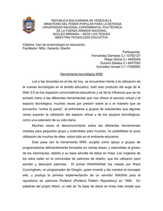 REPÚBLICA BOLIVARIANA DE VENEZUELA
MINISTERIO DEL PODER POPULAR PARA LA DEFENSA
UNIVERSIDAD NACIONAL EXPERIMENTAL POLITÉCNICA
DE LA FUERZA ARMADA NACIONAL
NÚCLEO MIRANDA – SEDE LOS TEQUES
MAESTRIA TECNOLOGIA EDUCATIVA

Cátedra: Uso de la tecnología en educación.
Facilitador: MSc. Gerardo Ubertin
Participante:
Fernández Damelys C.I 10792127
Rojas Gloria C.I 4405509
Durand Zelaika C.I 6457550
González Ismael C.I 17926954
Herramienta tecnológica WIKI
Los y las docentes en el día de hoy, se encuentran frente a la utilización de
la nuevas tecnologías en el ámbito educativo, todo esto producto del auge de la
Web 2.0 en los espacios comunicativos-educativos y es tal la influencia que se ha
echado mano a las diferentes herramientas que nos ofrece el servicio virtual y el
espacio tecnológico, muchas veces por presión sobre la o el maestro que se
encuentra “contra la pared”, al enfrentarse a grupos de estudiantes que algunas
veces superan la utilización del espacio virtual y de los equipos tecnológicos,
como una extensión de su vida diaria.
Muchas veces el desconocimiento sobre las diferentes herramientas
creadas para pequeños grupo y extendidas para muchas, ha posibilitado la poca
utilización de muchas de ellas, sobre todo en el ambiente educativo.
Esto pasa con la herramienta WIKI, surgida como apoyo a grupos de
programadores deficientemente formados en ciertas áreas, y extendidas al grosor
de los cibernautas, debido a su base sencilla de datos en línea. Los orígenes de
los wikis están en la comunidad de patrones de diseño, que los utilizaron para
escribir y descubrir patrones.

El primer WikiWikiWeb fue creado por Ward

Cunningham, un programador de Oregón, quien inventó y dio nombre al concepto
wiki, y produjo la primera implementación de un servidor WikiWiki para el
repositorio de patrones Portland (Portland Pattern Repository) en 1995.

En

palabras del propio Ward, un wiki es "la base de datos en línea más simple que

 