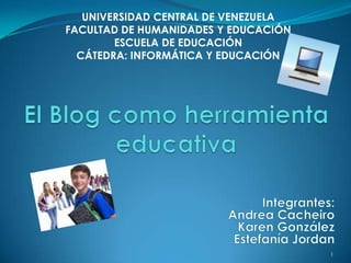 UNIVERSIDAD CENTRAL DE VENEZUELA FACULTAD DE HUMANIDADES Y EDUCACIÓN ESCUELA DE EDUCACIÓN CÁTEDRA: INFORMÁTICA Y EDUCACIÓN   El Blog como herramienta educativa 1 Integrantes: Andrea Cacheiro Karen González Estefanía Jordan   