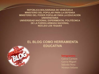 REPÚBLICA BOLIVARIANA DE VENEZUELA MINISTERIO DEL POPULAR PARA LA DEFENSA MINISTERIO DEL PODER POPULAR PARA LA EDUCACIÓN UNIVERSITARIA UNIVERSIDAD NACIONAL EXPERIMENTAL POLITÉCNICA  DE LA FUERZA ARMADA NACIONAL NÚCLEO LOS TEQUES EL BLOGCOMO HERRAMIENTA EDUCATIVA Integrantes:  García Carmen García Miguel Salcedo Nora Nirmen Infante 
