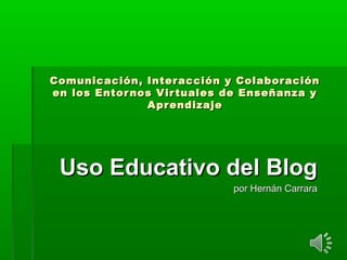 Comunicación, Interacción y ColaboraciónComunicación, Interacción y Colaboración
en los Entornos Virtuales de Enseñanza yen los Entornos Virtuales de Enseñanza y
AprendizajeAprendizaje
Uso Educativo del BlogUso Educativo del Blog
por Hernán Carrarapor Hernán Carrara
 