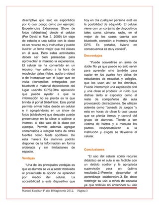 descriptivo que solo es esporádico               hoy en día cualquier persona está en
por lo cual pongo como por ejemplo:              la posibilidad de adquirirlo. El celular
Experiencias Extranjeras Show de                 viene con un conjunto de dispositivos
fotos (slideshow) desde el celular               tales como: cámara, radio, en el
(Por David el Mar 3, 2009) Un viaje              mejor de los casos cuenta con
de estudio o una salida con la clase             bluetooth, conexión a Internety hasta
es un recurso muy instructivo y puede            GPS. Es portable, liviano en
ilustrar un tema mejor que mil clases            consecuencia es muy versátil”.
en el aula. Pero estas actividades
deben ser bien planeadas para                    Desventajas
aprovechar al máximo la experiencia.                  “Puede convertirse un arma de
El celular se ha convertido en un                doble filo ya que puede no solo servir
recurso muy valioso a la hora de                 para aprender sino también para
recolectar datos (fotos, audio o video)          copiar en los cuales hay datos de
o de interactuar con el lugar que se             estudiantes de escuelas y colegios,
visita (contenidos entregados por                que los usan así en los ómnibus.
bluetooth o material dependiente del             Puede interrumpir una exposición oral
lugar usando GPS).Otra aplicación                y una clase al producir un ruido que
que puede ayudar a que la                        distrae tanto al expositor como al
información no se pierda es la que               resto de compañeros del aula
brinda el portal SlideFlickr. Este portal        provocando distracciones. Se utilizan
permite enviar fotos desde un celular            además como “consola de juegos “y
e ir agrupándolas en un show de                  esto en horas de clase lo cual causa
fotos (slideshow) que después puede              que se pierda tiempo y control del
presentarse en la clase o subirse a              grupo de alumnos. Tiende a ser
internet, al sitio web de la clase por           víctima de hurtos y a menudo los
ejemplo. Permite además agregar                  padres      responsabilizan   a     la
comentarios e integrar fotos de otras            Institución y exigen se devuelva el
fuentes como feeds oportales. De                 celular.
esta manera los alumnos podrán
disponer de la información en forma
ordenada y sin limitaciones de
                                                 Conclusiones
espacio.
                                                    “El uso del celular como recurso
Ventajas
                                                 didáctico en el aula si es factible con
   “Una de las principales ventajas es           un debido control y la apropiada
que el alumno se va a sentir motivado            supervisión     para     un      óptimo
al presentarle la opción de aprender             resultado.2.-Permite desarrollar el
por    medio      del    celular.   La           aprendizaje colaborativo.3.-Se debe
accesibilidad a este dispositivo que             restringir su uso a niños de escuela
                                                 ya que todavía no entienden su uso
Marisol Escobar 4° año B Magisterio 2012.   Página 3
 