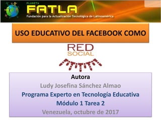 USO EDUCATIVO DEL FACEBOOK COMO
Autora
Ludy Josefina Sánchez Almao
Programa Experto en Tecnología Educativa
Módulo 1 Tarea 2
Venezuela, octubre de 2017
 