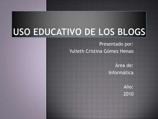 USO EDUCATIVO DE LOS BLOGS Presentado por: Yulieth Cristina Gómez Henao  Área de: Informática Año: 2010 