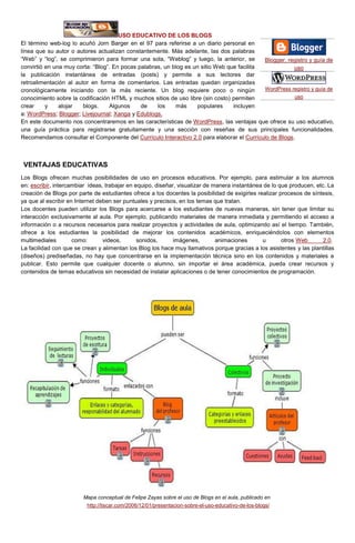 USO EDUCATIVO DE LOS BLOGS
El término web-log lo acuñó Jorn Barger en el 97 para referirse a un diario personal en
línea que su autor o autores actualizan constantemente. Más adelante, las dos palabras
“Web” y “log”, se comprimieron para formar una sola, “Weblog” y luego, la anterior, se
convirtió en una muy corta: “Blog”. En pocas palabras, un blog es un sitio Web que facilita
la publicación instantánea de entradas (posts) y permite a sus lectores dar
retroalimentación al autor en forma de comentarios. Las entradas quedan organizadas
cronológicamente iniciando con la más reciente. Un blog requiere poco o ningún
conocimiento sobre la codificación HTML y muchos sitios de uso libre (sin costo) permiten
crear y alojar blogs. Algunos de los más populares incluyen
a: WordPress; Blogger; Livejournal; Xanga y Edublogs.
En este documento nos concentraremos en las características de WordPress, las ventajas que ofrece su uso educativo,
una guía práctica para registrarse gratuitamente y una sección con reseñas de sus principales funcionalidades.
Recomendamos consultar el Componente del Currículo Interactivo 2.0 para elaborar el Currículo de Blogs.
VENTAJAS EDUCATIVAS
Los Blogs ofrecen muchas posibilidades de uso en procesos educativos. Por ejemplo, para estimular a los alumnos
en: escribir, intercambiar ideas, trabajar en equipo, diseñar, visualizar de manera instantánea de lo que producen, etc. La
creación de Blogs por parte de estudiantes ofrece a los docentes la posibilidad de exigirles realizar procesos de síntesis,
ya que al escribir en Internet deben ser puntuales y precisos, en los temas que tratan.
Los docentes pueden utilizar los Blogs para acercarse a los estudiantes de nuevas maneras, sin tener que limitar su
interacción exclusivamente al aula. Por ejemplo, publicando materiales de manera inmediata y permitiendo el acceso a
información o a recursos necesarios para realizar proyectos y actividades de aula, optimizando así el tiempo. También,
ofrece a los estudiantes la posibilidad de mejorar los contenidos académicos, enriqueciéndolos con elementos
multimediales como: videos, sonidos, imágenes, animaciones u otros Web 2.0.
La facilidad con que se crean y alimentan los Blog los hace muy llamativos porque gracias a los asistentes y las plantillas
(diseños) prediseñadas, no hay que concentrarse en la implementación técnica sino en los contenidos y materiales a
publicar. Esto permite que cualquier docente o alumno, sin importar el área académica, pueda crear recursos y
contenidos de temas educativos sin necesidad de instalar aplicaciones o de tener conocimientos de programación.
Mapa conceptual de Felipe Zayas sobre el uso de Blogs en el aula, publicado en
http://tiscar.com/2006/12/01/presentacion-sobre-el-uso-educativo-de-los-blogs/
Blogger, registro y guía de
uso
WordPress registro y guía de
uso
 