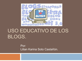 USO EDUCATIVO DE LOS
BLOGS.
Por:
Lilian Karina Soto Castañón.

 