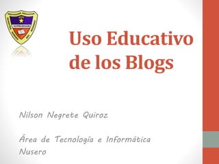 Uso Educativo
de los Blogs
Nilson Negrete Quiroz
Área de Tecnología e Informática
Nusero
 