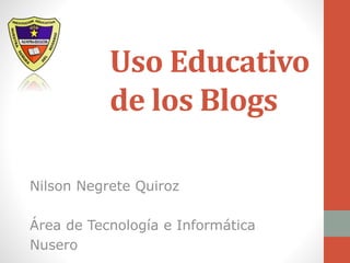 Uso Educativo 
de los Blogs 
Nilson Negrete Quiroz 
Área de Tecnología e Informática 
Nusero 
 