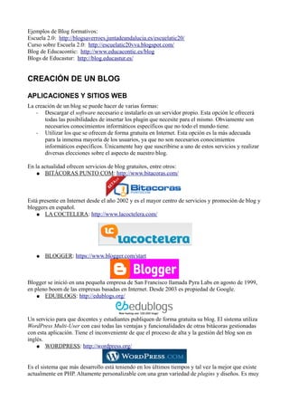 Ejemplos de Blog formativos:
Escuela 2.0: http://blogsaverroes.juntadeandalucia.es/escuelatic20/
Curso sobre Escuela 2.0: http://escuelatic20vva.blogspot.com/
Blog de Educacontic: http://www.educacontic.es/blog
Blogs de Educastur: http://blog.educastur.es/
CREACIÓN DE UN BLOG
APLICACIONES Y SITIOS WEB
La creación de un blog se puede hacer de varias formas:
- Descargar el software necesario e instalarlo en un servidor propio. Esta opción le ofrecerá
todas las posibilidades de insertar los plugin que necesite para el mismo. Obviamente son
necesarios conocimientos informáticos específicos que no todo el mundo tiene.
- Utilizar los que se ofrecen de forma gratuita en Internet. Esta opción es la más adecuada
para la inmensa mayoría de los usuarios, ya que no son necesarios conocimientos
informáticos específicos. Únicamente hay que suscribirse a uno de estos servicios y realizar
diversas elecciones sobre el aspecto de nuestro blog.
En la actualidad ofrecen servicios de blog gratuitos, entre otros:
● BITÁCORAS PUNTO COM: http://www.bitacoras.com/
Está presente en Internet desde el año 2002 y es el mayor centro de servicios y promoción de blog y
bloggers en español.
● LA COCTELERA: http://www.lacoctelera.com/
● BLOGGER: https://www.blogger.com/start
Blogger se inició en una pequeña empresa de San Francisco llamada Pyra Labs en agosto de 1999,
en pleno boom de las empresas basadas en Internet. Desde 2003 es propiedad de Google.
● EDUBLOGS: http://edublogs.org/
Un servicio para que docentes y estudiantes publiquen de forma gratuita su blog. El sistema utiliza
WordPress Multi-User con casi todas las ventajas y funcionalidades de otras bitácoras gestionadas
con esta aplicación. Tiene el inconveniente de que el proceso de alta y la gestión del blog son en
inglés.
● WORDPRESS: http://wordpress.org/
Es el sistema que más desarrollo está teniendo en los últimos tiempos y tal vez la mejor que existe
actualmente en PHP. Altamente personalizable con una gran variedad de plugins y diseños. Es muy
 
