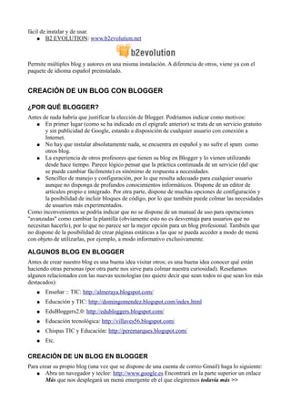 fácil de instalar y de usar.
● B2 EVOLUTION: www.b2evolution.net
Permite múltiples blog y autores en una misma instalación. A diferencia de otros, viene ya con el
paquete de idioma español preinstalado.
CREACIÓN DE UN BLOG CON BLOGGER
¿POR QUÉ BLOGGER?
Antes de nada habría que justificar la elección de Blogger. Podríamos indicar como motivos:
● En primer lugar (como se ha indicado en el epígrafe anterior) se trata de un servicio gratuito
y sin publicidad de Google, estando a disposición de cualquier usuario con conexión a
Internet.
● No hay que instalar absolutamente nada, se encuentra en español y no sufre el spam como
otros blog.
● La experiencia de otros profesores que tienen su blog en Blogger y lo vienen utilizando
desde hace tiempo. Parece lógico pensar que la práctica continuada de un servicio (del que
se puede cambiar fácilmente) es sinónimo de respuesta a necesidades.
● Sencillez de manejo y configuración, por lo que resulta adecuado para cualquier usuario
aunque no disponga de profundos conocimientos informáticos. Dispone de un editor de
artículos propio e integrado. Por otra parte, dispone de muchas opciones de configuración y
la posibilidad de incluir bloques de código, por lo que también puede colmar las necesidades
de usuarios más experimentados.
Como inconvenientes se podría indicar que no se dispone de un manual de uso para operaciones
"avanzadas" como cambiar la plantilla (obviamente esto no es desventaja para usuarios que no
necesitan hacerlo), por lo que no parece ser la mejor opción para un blog profesional. También que
no dispone de la posibilidad de crear páginas estáticas a las que se pueda acceder a modo de menú
con objeto de utilizarlas, por ejemplo, a modo informativo exclusivamente.
ALGUNOS BLOG EN BLOGGER
Antes de crear nuestro blog es una buena idea visitar otros; es una buena idea conocer qué están
haciendo otras personas (por otra parte nos sirve para colmar nuestra curiosidad). Reseñamos
algunos relacionados con las nuevas tecnologías (no quiere decir que sean todos ni que sean los más
destacados):
● Enseñar :: TIC: http://almeraya.blogspot.com/
● Educación y TIC: http://domingomendez.blogspot.com/index.html
● EduBloggers2.0: http://edubloggers.blogspot.com/
● Educación tecnológica: http://villaves56.blogspot.com/
● Chispas TIC y Educación: http://peremarques.blogspot.com/
● Etc.
CREACIÓN DE UN BLOG EN BLOGGER
Para crear su propio blog (una vez que se dispone de una cuenta de correo Gmail) haga lo siguiente:
● Abra un navegador y teclee: http://www.google.es Encontrará en la parte superior un enlace
Más que nos desplegará un menú emergente eb el que elegiremos todavía más >>
 