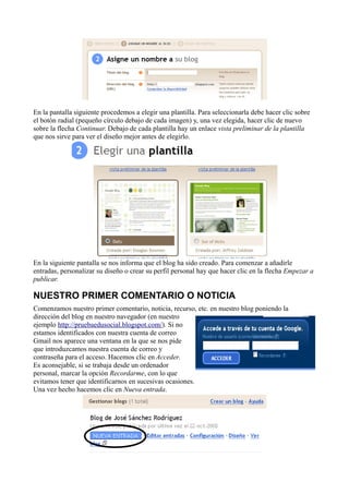 En la pantalla siguiente procedemos a elegir una plantilla. Para seleccionarla debe hacer clic sobre
el botón radial (pequeño círculo debajo de cada imagen) y, una vez elegida, hacer clic de nuevo
sobre la flecha Continuar. Debajo de cada plantilla hay un enlace vista preliminar de la plantilla
que nos sirve para ver el diseño mejor antes de elegirlo.
En la siguiente pantalla se nos informa que el blog ha sido creado. Para comenzar a añadirle
entradas, personalizar su diseño o crear su perfil personal hay que hacer clic en la flecha Empezar a
publicar.
NUESTRO PRIMER COMENTARIO O NOTICIA
Comenzamos nuestro primer comentario, noticia, recurso, etc. en nuestro blog poniendo la
dirección del blog en nuestro navegador (en nuestro
ejemplo http://pruebaedusocial.blogspot.com/). Si no
estamos identificados con nuestra cuenta de correo
Gmail nos aparece una ventana en la que se nos pide
que introduzcamos nuestra cuenta de correo y
contraseña para el acceso. Hacemos clic en Acceder.
Es aconsejable, si se trabaja desde un ordenador
personal, marcar la opción Recordarme, con lo que
evitamos tener que identificarnos en sucesivas ocasiones.
Una vez hecho hacemos clic en Nueva entrada.
 