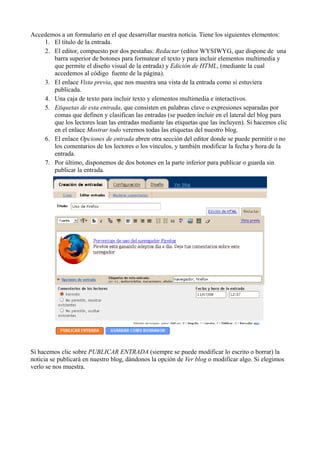 Accedemos a un formulario en el que desarrollar nuestra noticia. Tiene los siguientes elementos:
1. El título de la entrada.
2. El editor, compuesto por dos pestañas: Redactar (editor WYSIWYG, que dispone de una
barra superior de botones para formatear el texto y para incluir elementos multimedia y
que permite el diseño visual de la entrada) y Edición de HTML, (mediante la cual
accedemos al código fuente de la página).
3. El enlace Vista previa, que nos muestra una vista de la entrada como si estuviera
publicada.
4. Una caja de texto para incluir texto y elementos multimedia e interactivos.
5. Etiquetas de esta entrada, que consisten en palabras clave o expresiones separadas por
comas que definen y clasifican las entradas (se pueden incluir en el lateral del blog para
que los lectores lean las entradas mediante las etiquetas que las incluyen). Si hacemos clic
en el enlace Mostrar todo veremos todas las etiquetas del nuestro blog.
6. El enlace Opciones de entrada abren otra sección del editor donde se puede permitir o no
los comentarios de los lectores o los vínculos, y también modificar la fecha y hora de la
entrada.
7. Por último, disponemos de dos botones en la parte inferior para publicar o guarda sin
publicar la entrada.
Si hacemos clic sobre PUBLICAR ENTRADA (siempre se puede modificar lo escrito o borrar) la
noticia se publicará en nuestro blog, dándonos la opción de Ver blog o modificar algo. Si elegimos
verlo se nos muestra.
 