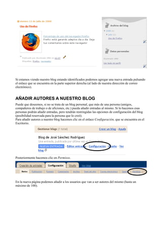 Si estamos viendo nuestro blog estando identificados podemos agregar una nueva entrada pulsando
el enlace que se encuentra en la parte superior derecha (al lado de nuestra dirección de correo
electrónico).
AÑADIR AUTORES A NUESTRO BLOG
Puede que deseemos, si no se trata de un blog personal, que más de una persona (amigos,
compañeros de trabajo o de aficiones, etc.) pueda añadir entradas al mismo. Si lo hacemos esas
personas podrán añadir entradas, pero tendrán restringidas las opciones de configuración del blog
(posibilidad reservada para la persona que lo creó).
Para añadir autores a nuestro blog hacemos clic en el enlace Configuración, que se encuentra en el
Escritorio.
Posteriormente hacemos clic en Permisos.
En la nueva página podemos añadir a los usuarios que van a ser autores del mismo (hasta un
máximo de 100).
 