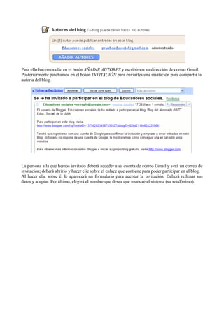 Para ello hacemos clic en el botón AÑADIR AUTORES y escribimos su dirección de correo Gmail.
Posteriormente pinchamos en el botón INVITACIÓN para enviarles una invitación para compartir la
autoría del blog.
La persona a la que hemos invitado deberá acceder a su cuenta de correo Gmail y verá un correo de
invitación; deberá abrirlo y hacer clic sobre el enlace que contiene para poder participar en el blog.
Al hacer clic sobre él le aparecerá un formulario para aceptar la invitación. Deberá rellenar sus
datos y aceptar. Por último, elegirá el nombre que desea que muestre el sistema (su seudónimo).
 