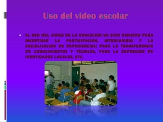 Uso del video escolarEl uso del video en la educación ha sido dirigido para incentivar la participación, intercambio y la socialización de experiencias; para la transferencia de conocimientos y técnicas, para la expresión de identidades locales, etc.