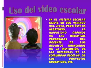 Uso del video escolarEn el sistema escolar existe un uso variado del video, pero éste es aleatorio, la modalidad depende de las iniciativas personales del docente, de los recursos financieros de la institución, de las demandas de la comunidad escolar, de los proyectos educativos, etc.