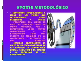 Aporte metodológico- Contenidos: informaciones e ideas de los videos que seleccionamos como necesarios y útiles.- Percepción del video: el video es percibido como un medio atractivo, ágil y entretenido. Logra mayor convocatoria a la participación. Tiene más llegada en términos de la comprensión y retención de los mensajes.- Cualidad comunicativa: el video actúa como motivador en las prácticas de comunicación grupal, facilitando el diálogo y la expresión de los participantes.