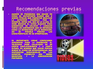 Recomendaciones previasCuando se programa una sesión de video es importante elegir uno o varios títulos que permitan realizar la actividad diseñada por el docente. Antes del uso en la clase, se debe revisar el video elegido para garantizar su calidad y conocer tanto los contenidos que se entregan como la estructura de la narración. Así es posible prever las características de su apropiación.Es importante crear condiciones adecuadas para la exhibición: el televisor debe colocarse en un cierto emplazamiento y a cierta altura, de manera que todos puedan mirar el video sin interferencias. Una disposición semicircular de los asientos posibilita una buena recepción y la conversación posterior.